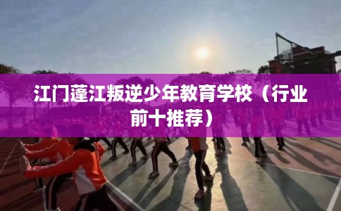 江门蓬江叛逆少年教育学校(行业前十推荐) 江门蓬江叛逆少年教育学校(行业前十推荐)