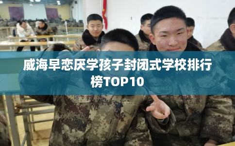 威海早恋厌学孩子封闭式学校排行榜TOP10 威海早恋厌学孩子封闭式学校排行榜TOP10