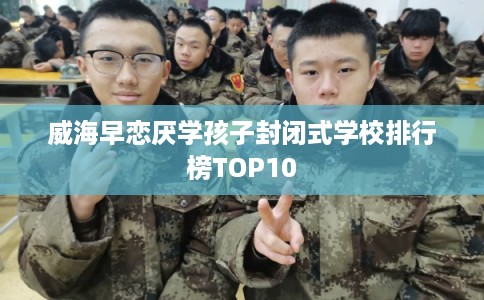 威海早恋厌学孩子封闭式学校排行榜TOP10 威海早恋厌学孩子封闭式学校排行榜TOP10