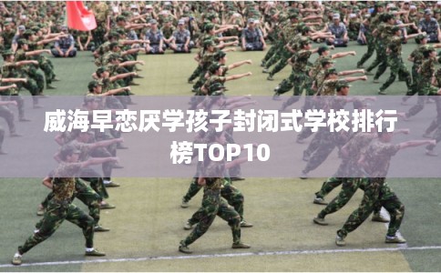 威海早恋厌学孩子封闭式学校排行榜TOP10