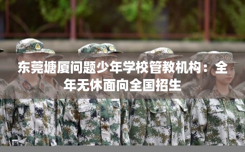 东莞塘厦问题少年学校管教机构:全年无休面向全国招生 东莞塘厦问题少年学校管教机构:全年无休面向全国招生