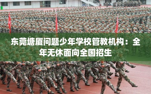 东莞塘厦问题少年学校管教机构:全年无休面向全国招生 东莞塘厦问题少年学校管教机构:全年无休面向全国招生