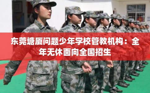 东莞塘厦问题少年学校管教机构:全年无休面向全国招生 东莞塘厦问题少年学校管教机构:全年无休面向全国招生