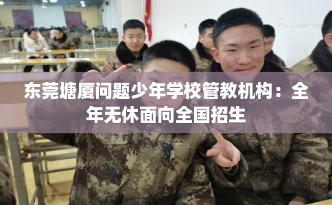 东莞塘厦问题少年学校管教机构：全年无休面向全国招生