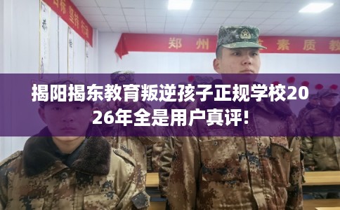 揭阳揭东教育叛逆孩子正规学校2026年全是用户真评! 揭阳揭东教育叛逆孩子正规学校2026年全是用户真评!