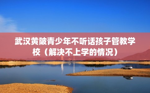 武汉黄陂青少年不听话孩子管教学校（解决不上学的情况）