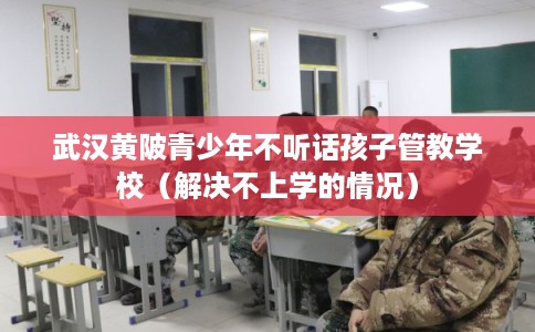 武汉黄陂青少年不听话孩子管教学校（解决不上学的情况）