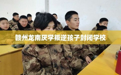 赣州龙南厌学叛逆孩子封闭学校
