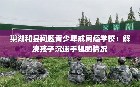 巢湖和县问题青少年戒网瘾学校：解决孩子沉迷手机的情况