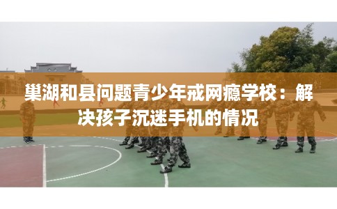 巢湖和县问题青少年戒网瘾学校：解决孩子沉迷手机的情况
