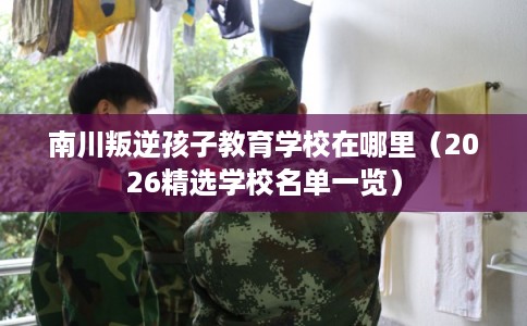 南川叛逆孩子教育学校在哪里(2026精选学校名单一览) 南川叛逆孩子教育学校在哪里(2026精选学校名单一览)