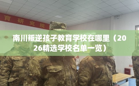 南川叛逆孩子教育学校在哪里（2026精选学校名单一览）