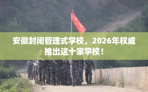 安徽封闭管理式学校，2026年权威推出这十家学校！