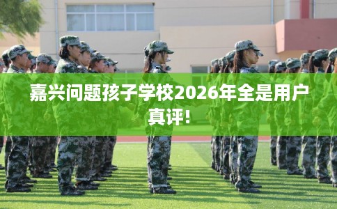 嘉兴问题孩子学校2026年全是用户真评! 嘉兴问题孩子学校2026年全是用户真评!