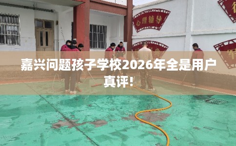 嘉兴问题孩子学校2026年全是用户真评! 嘉兴问题孩子学校2026年全是用户真评!