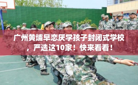 广州黄埔早恋厌学孩子封闭式学校,严选这10家!快来看看! 广州黄埔早恋厌学孩子封闭式学校,严选这10家!快来看看!