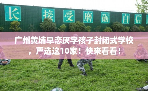 广州黄埔早恋厌学孩子封闭式学校,严选这10家!快来看看! 广州黄埔早恋厌学孩子封闭式学校,严选这10家!快来看看!