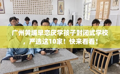广州黄埔早恋厌学孩子封闭式学校，严选这10家！快来看看！