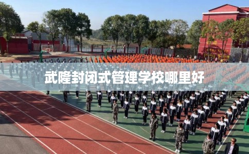 武隆封闭式管理学校哪里好 武隆封闭式管理学校哪里好