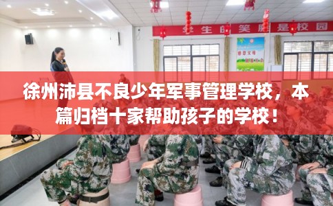 徐州沛县不良少年军事管理学校，本篇归档十家帮助孩子的学校！