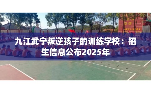 九江武宁叛逆孩子的训练学校:招生信息公布2025年 九江武宁叛逆孩子的训练学校:招生信息公布2025年