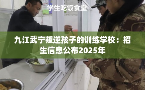 九江武宁叛逆孩子的训练学校:招生信息公布2025年 九江武宁叛逆孩子的训练学校:招生信息公布2025年
