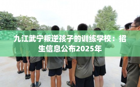 九江武宁叛逆孩子的训练学校：招生信息公布2025年