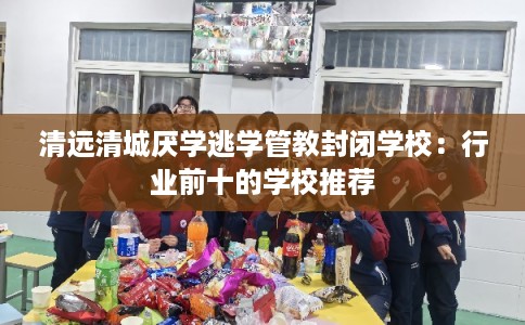 清远清城厌学逃学管教封闭学校：行业前十的学校推荐