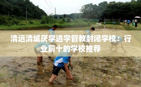 清远清城厌学逃学管教封闭学校：行业前十的学校推荐