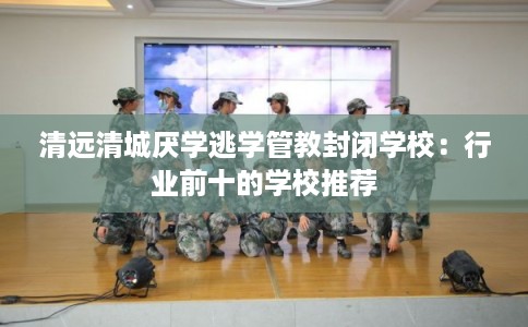 清远清城厌学逃学管教封闭学校：行业前十的学校推荐