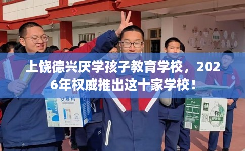 上饶德兴厌学孩子教育学校，2026年权威推出这十家学校！