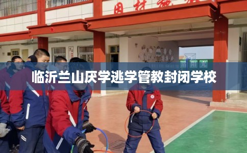 临沂兰山厌学逃学管教封闭学校 临沂兰山厌学逃学管教封闭学校