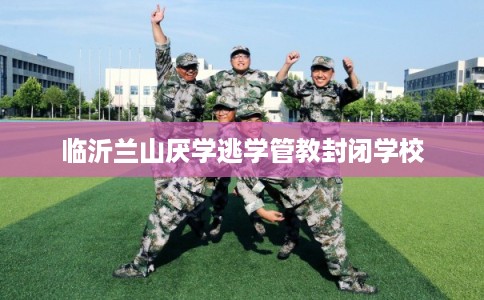 临沂兰山厌学逃学管教封闭学校 临沂兰山厌学逃学管教封闭学校