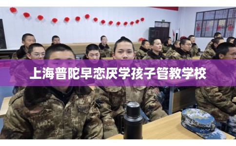 上海普陀早恋厌学孩子管教学校 上海普陀早恋厌学孩子管教学校