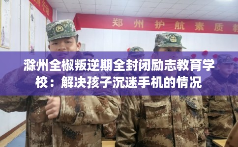 滁州全椒叛逆期全封闭励志教育学校：解决孩子沉迷手机的情况