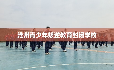 沧州青少年叛逆教育封闭学校 沧州青少年叛逆教育封闭学校