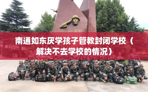 南通如东厌学孩子管教封闭学校（解决不去学校的情况）