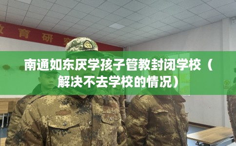 南通如东厌学孩子管教封闭学校（解决不去学校的情况）