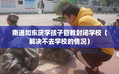 南通如东厌学孩子管教封闭学校（解决不去学校的情况）