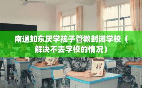 南通如东厌学孩子管教封闭学校（解决不去学校的情况）