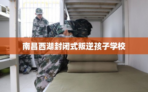南昌西湖封闭式叛逆孩子学校