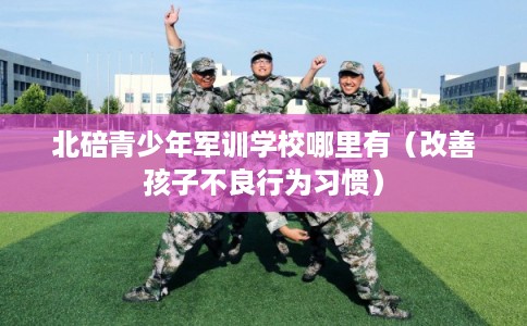 北碚青少年军训学校哪里有（改善孩子不良行为习惯）