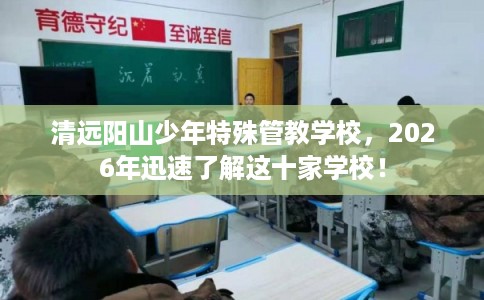 清远阳山少年特殊管教学校，2026年迅速了解这十家学校！