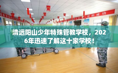 清远阳山少年特殊管教学校，2026年迅速了解这十家学校！