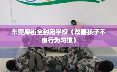 东莞厚街全封闭学校(改善孩子不良行为习惯) 东莞厚街全封闭学校(改善孩子不良行为习惯)