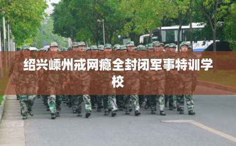 绍兴嵊州戒网瘾全封闭军事特训学校 绍兴嵊州戒网瘾全封闭军事特训学校
