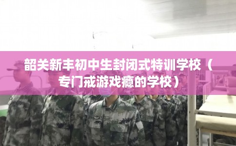 韶关新丰初中生封闭式特训学校（专门戒游戏瘾的学校）