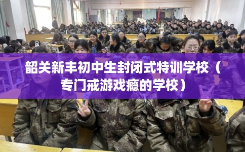 韶关新丰初中生封闭式特训学校（专门戒游戏瘾的学校）