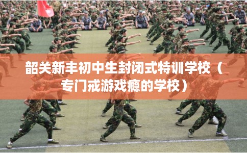 韶关新丰初中生封闭式特训学校（专门戒游戏瘾的学校）