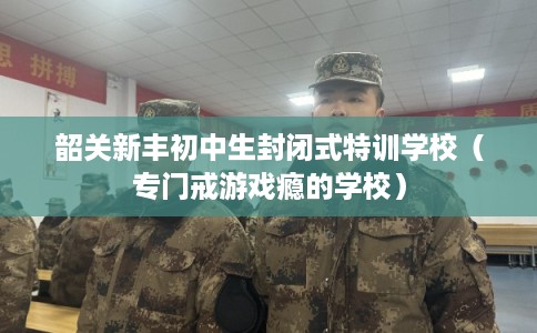 韶关新丰初中生封闭式特训学校（专门戒游戏瘾的学校）